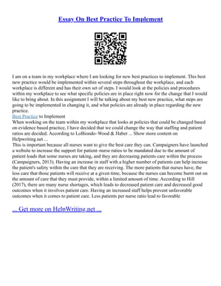Essay On Best Practice To Implement
I am on a team in my workplace where I am looking for new best practices to implement. This best
new practice would be implemented within several steps throughout the workplace, and each
workplace is different and has their own set of steps. I would look at the policies and procedures
within my workplace to see what specific policies are in place right now for the change that I would
like to bring about. In this assignment I will be talking about my best new practice, what steps are
going to be implemented in changing it, and what policies are already in place regarding the new
practice.
Best Practice to Implement
When working on the team within my workplace that looks at policies that could be changed based
on evidence based practice, I have decided that we could change the way that staffing and patient
ratios are decided. According to LoBiondo–Wood & Haber ... Show more content on
Helpwriting.net ...
This is important because all nurses want to give the best care they can. Campaigners have launched
a website to increase the support for patient–nurse ratios to be mandated due to the amount of
patient loads that some nurses are taking, and they are decreasing patients care within the process
(Campaigners, 2013). Having an increase in staff with a higher number of patients can help increase
the patient's safety within the care that they are receiving. The more patients that nurses have, the
less care that those patients will receive at a given time, because the nurses can become burnt out on
the amount of care that they must provide, within a limited amount of time. According to Hill
(2017), there are many nurse shortages, which leads to decreased patient care and decreased good
outcomes when it involves patient care. Having an increased staff helps prevent unfavorable
outcomes when it comes to patient care. Less patients per nurse ratio lead to favorable
... Get more on HelpWriting.net ...
 
