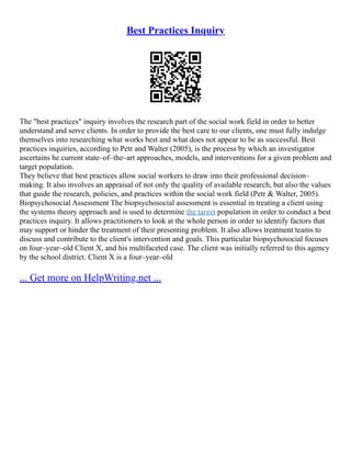 Best Practices Inquiry
The "best practices" inquiry involves the research part of the social work field in order to better
understand and serve clients. In order to provide the best care to our clients, one must fully indulge
themselves into researching what works best and what does not appear to be as successful. Best
practices inquiries, according to Petr and Walter (2005), is the process by which an investigator
ascertains he current state–of–the–art approaches, models, and interventions for a given problem and
target population.
They believe that best practices allow social workers to draw into their professional decision–
making. It also involves an appraisal of not only the quality of available research, but also the values
that guide the research, policies, and practices within the social work field (Petr & Walter, 2005).
Biopsychosocial Assessment The biopsychosocial assessment is essential in treating a client using
the systems theory approach and is used to determine the target population in order to conduct a best
practices inquiry. It allows practitioners to look at the whole person in order to identify factors that
may support or hinder the treatment of their presenting problem. It also allows treatment teams to
discuss and contribute to the client's intervention and goals. This particular biopsychosocial focuses
on four–year–old Client X, and his multifaceted case. The client was initially referred to this agency
by the school district. Client X is a four–year–old
... Get more on HelpWriting.net ...
 