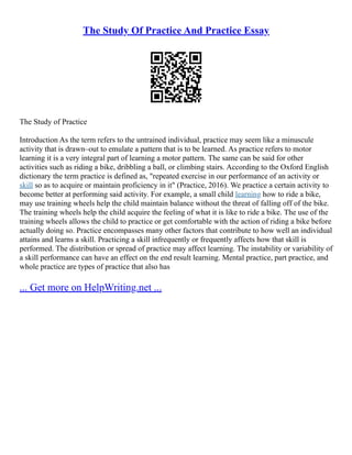 The Study Of Practice And Practice Essay
The Study of Practice
Introduction As the term refers to the untrained individual, practice may seem like a minuscule
activity that is drawn–out to emulate a pattern that is to be learned. As practice refers to motor
learning it is a very integral part of learning a motor pattern. The same can be said for other
activities such as riding a bike, dribbling a ball, or climbing stairs. According to the Oxford English
dictionary the term practice is defined as, "repeated exercise in our performance of an activity or
skill so as to acquire or maintain proficiency in it" (Practice, 2016). We practice a certain activity to
become better at performing said activity. For example, a small child learning how to ride a bike,
may use training wheels help the child maintain balance without the threat of falling off of the bike.
The training wheels help the child acquire the feeling of what it is like to ride a bike. The use of the
training wheels allows the child to practice or get comfortable with the action of riding a bike before
actually doing so. Practice encompasses many other factors that contribute to how well an individual
attains and learns a skill. Practicing a skill infrequently or frequently affects how that skill is
performed. The distribution or spread of practice may affect learning. The instability or variability of
a skill performance can have an effect on the end result learning. Mental practice, part practice, and
whole practice are types of practice that also has
... Get more on HelpWriting.net ...
 
