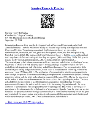 Nursing Theory in Practice
Nursing Theory In Practice
Chamberlain College of Nursing
NR 501: Theoretical Basis of Advance Practice
September 25, 2011
Introduction Imogene King was the developer of both a Conceptual Framework and a Goal
Attainment theory. The Goal Attainment theory is a middle–range theory that originated from the
Conceptual System. The primary concepts of Goal Attainment theory are perception,
communication, interaction, self role, grow and development, stress, and time and space (Frey,
Sieloff & Norris, 2002). The main point of Goal Attainment theory is that the nurse and the patient
work together to define and reach goals that they set together (Killeen & King, 2007). This process
is done mostly through communication, ... Show more content on Helpwriting.net ...
The cause of poor or lack of communication skills are many and include time availability of nurses
to get time to sit and talk with patients; lack of privacy; shortage of qualified nurses who are
available to talk to patients; lack of training; and different languages. Poor communication skills
also affect goal setting and goal attainment, which leads to increase return follow–up, visits in the
emergency room (Williams, 2001). The application of communication into the nursing practice is
done through the process of the nurse conducting a comprehensive assessments on patients, making
diagnoses, setting realistic goals and evaluating outcomes (Khowaja, 2006). During the assessment
of the patient is when interaction occurs and the nurse collects data regarding the patient. The data
collected from the assessment is used to make nursing diagnosis from identified problems
communicated between the patient and the nurse. After the nursing diagnosis is made, the nurse
continues to communicate with the patient to plan by setting goals. The patient is encouraged to
participate in decision making for collaboration of achievement of goals. Once the goals are set, the
nurse and the patient collaborate through communication to formulate the means by which the goals
can be attained. However, mutual goal setting is only successful if the patients trusted that the goal
would benefit them (Williams, 2001). With communication, nursed have to
... Get more on HelpWriting.net ...
 