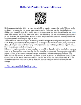 Deliberate Practice, By Anders Ericsson
Deliberate practice is the ability to make oneself able to practice on a regular basis. This can apply
to virtually anything that you would need to get better in. Deliberate practice also includes the
ability to set a specific goal. This goal is used for getting to a certain point that will make you better
at the thing you are practicing. You'll also need a teacher to help you see mistakes that you can then
go and fix while you're practicing. With all of these things combined you'll set a strong foundation
for you to be able excell in your topic of work.
Anders Ericsson is the main figure in the study of Deliberate practice and purposeful practice in this
book. As he goes into topic after topic Ericsson backs up his claim with evidence, as a good writer
should. His topics are usually backed up with experiments and his findings of those experiments. ...
Show more content on Helpwriting.net ...
Faloon is trying to remember as many numbers as possible in the order told to him. Faloon was able
to go up to about eight or nine digits the first few times he went to work. This amount was called his
natural ceiling, or how many numbers he could remember without practice or techniques. After
being stuck at this amount he was then introduced to some techniques to help him go higher. Some
of the things he did was to group the numbers together, or, in his case, pump himself up. With the
use of these methods Faloon was able to break his natural ceiling and memorize an eight–two
number
... Get more on HelpWriting.net ...
 