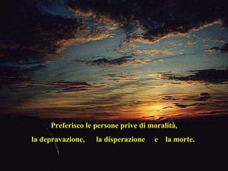 Preferisco le persone prive di moralità, la depravazione,  la disperazione  e  la morte.  