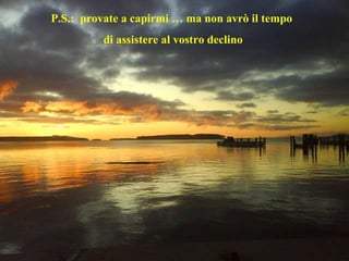 P.S.:  provate a capirmi … ma non avrò il tempo  di assistere al vostro declino 
