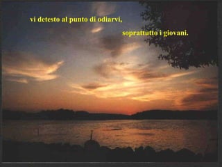 vi detesto al punto di odiarvi,  soprattutto i giovani. 