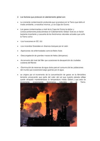 2. Los factores que producen el calentamiento global son: 
 La creciente contaminación producida que se produce en la Tierra que daña el 
medio ambiente, a nosotros mismos, y a la Capa de Ozono. 
 Los gases contaminantes a nivel de la Capa de Ozono la dañan y 
consecuentemente produciéndose el Calentamiento Global. Este es un factor 
bastante importante y causante de los fenómenos naturales actuales que sufre 
la Tierra como: 
 -Los huracanes en EE. UU. 
 -Los incendios forestales en diversos bosques por el calor. 
 -Apariciones de enfermedades como la fiebre Aviar. 
 -Descongelación de grandes masas de hielos (témpanos). 
 -Incremento del nivel del Mar que ocasionara la desaparición de ciudades 
costeras del Mundo 
 -Disminución de reservas de agua dulce para el consumo de las poblaciones 
del mundo que ocasionara luego guerras por el agua. 
 se origina por el incremento de la concentración de gases en la Atmósfera 
terrestre provocando que parte del calor del sol que nuestro planeta refleja 
quede atrapado manteniéndose la temperatura media Global y que esta se 
incremente ocasionando fenómenos naturales en la Tierra. 
 