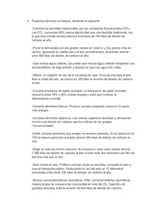 3. Podemos disminuir el impacto, haciendo lo siguiente: 
-Cambiar las bombillas tradicionales por las compactas fluorescentes ( CFL). 
Las CFL, consumen 60% menos electricidad que una bombilla tradicional, con 
lo que este simple cambio reducirá la emisión de 140 kilos de dióxido de 
carbono al año. 
-Poner el termostato con dos grados menos en invierno y dos grados más en 
verano. Ajustando la calefacción y el aire acondicionado se podrían ahorrar 
unos 900 kilos de dióxido de carbono al año. 
-Usar menos agua caliente. Se puede usar menos agua caliente instalando una 
ducha-teléfono de baja presión y lavando la ropa con agua fría o tibia. 
-Utilizar un colgador en vez de la secadora de ropa. Si se seca la ropa al aire 
libre la mitad del año, se reduce en 320 kilos la emisión de dióxido de carbono 
al año. 
-Comprar productos de papel reciclado. La fabricación de papel reciclado 
consume entre 70% y 90% menos energía y evita que continúe la 
deforestación mundial. 
-Comprar alimentos frescos. Producir comida congelada consume 10 veces 
más energía. 
-Comprar alimentos orgánicos. Los cultivos orgánicos absorben y almacenan 
mucho mas dióxido de carbono que los cultivos de las granjas 
"convencionales". 
-Evitar comprar productos que vengan en envases pesados. Si se reduce en un 
10% la basura personal se puede ahorrar 540 kilos de dióxido de carbono al 
año. 
-Elegir un auto de menor consumo. Al comprar un auto nuevo puede ahorrar 
1.360 kilos de dióxido de carbono al año si este rinde dos kilómetros por litro de 
bencina más que el otro. 
-Usar menos el auto. Prefiera caminar, andar en bicicleta, compartir el auto y 
usar el transporte público. Reduciendo el uso del auto en 15 kilómetros 
semanales evita emitir 230 kilos de dióxido de carbono al año. 
-Revisar semanalmente los neumáticos. Inflar correctamente los neumáticos 
mejora la tasa de consumo de combustible en más del 3%. Cada litro de 
gasolina ahorrado evita la emisión de tres kilos de dióxido de carbono. 
