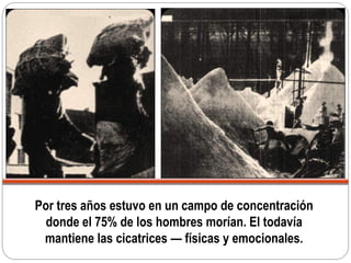 Por tres años estuvo en un campo de concentración
donde el 75% de los hombres morían. El todavía
mantiene las cicatrices — físicas y emocionales.
 