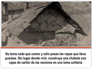 No tenía nada que comer y sólo posee las ropas que lleva
puestas. Sin lugar donde vivir, construye una chabola con
cajas de cartón de las raciones en una loma solitaria
 