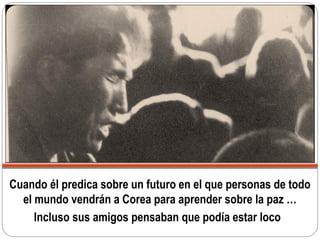 Cuando él predica sobre un futuro en el que personas de todo
el mundo vendrán a Corea para aprender sobre la paz …
Incluso sus amigos pensaban que podía estar loco
 