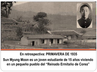 En retrospectiva: PRIMAVERA DE 1935
Sun Myung Moon es un joven estudiante de 15 años viviendo
en un pequeño pueblo del “Reinado Ermitaño de Corea”
 
