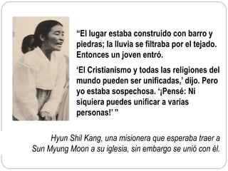Hyun Shil Kang, una misionera que esperaba traer a
Sun Myung Moon a su iglesia, sin embargo se unió con él.
“El lugar estaba construido con barro y
piedras; la lluvia se filtraba por el tejado.
Entonces un joven entró.
‘El Cristianismo y todas las religiones del
mundo pueden ser unificadas,’ dijo. Pero
yo estaba sospechosa. ‘¡Pensé: Ni
siquiera puedes unificar a varias
personas!’ ”
 