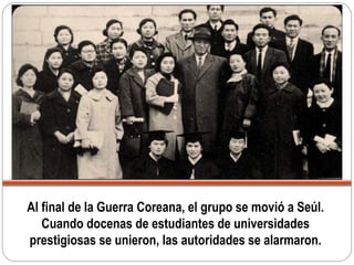Al final de la Guerra Coreana, el grupo se movió a Seúl.
Cuando docenas de estudiantes de universidades
prestigiosas se unieron, las autoridades se alarmaron.
 