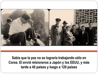 Sabía que la paz no se lograría trabajando sólo en
Corea. El envió misioneros a Japón y los EEUU, y más
tarde a 40 países y luego a 120 países
 