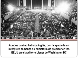 Aunque casi no hablaba inglés, con la ayuda de un
intérprete comenzó su ministerio de predicar en los
EEUU en el auditorio Lisner de Washington DC
 