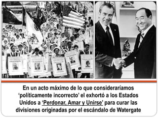 En un acto máximo de lo que consideraríamos
‘políticamente incorrecto’ el exhortó a los Estados
Unidos a ‘Perdonar, Amar y Unirse’ para curar las
divisiones originadas por el escándalo de Watergate
 