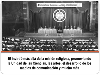 El invirtió más allá de la misión religiosa, promoviendo
la Unidad de las Ciencias, las artes, el desarrollo de los
medios de comunicación y mucho más
 