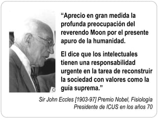 Sir John Eccles [1903-97] Premio Nobel, Fisiología
Presidente de ICUS en los años 70
“Aprecio en gran medida la
profunda preocupación del
reverendo Moon por el presente
apuro de la humanidad.
El dice que los intelectuales
tienen una responsabilidad
urgente en la tarea de reconstruir
la sociedad con valores como la
guía suprema.”
 
