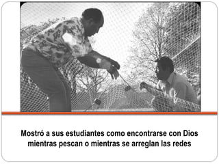 Mostró a sus estudiantes como encontrarse con Dios
mientras pescan o mientras se arreglan las redes
 