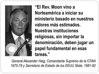 General Alexander Haig, Comandante Supremo de la OTAN
1975-79 y Secretario de Estado de los EEUU State, 1981-82
“El Rev. Moon vino a
Norteamérica a iniciar su
ministerio basado en nuestros
valores más estimados.
Nuestras instituciones
religiosas, sin importar la
denominación, deben jugar un
papel fundamental en esas
tareas.”
 