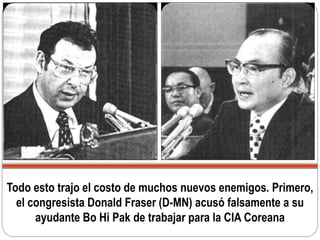 Todo esto trajo el costo de muchos nuevos enemigos. Primero,
el congresista Donald Fraser (D-MN) acusó falsamente a su
ayudante Bo Hi Pak de trabajar para la CIA Coreana
 