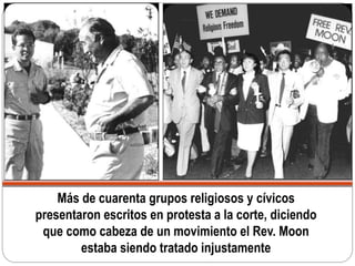 Más de cuarenta grupos religiosos y cívicos
presentaron escritos en protesta a la corte, diciendo
que como cabeza de un movimiento el Rev. Moon
estaba siendo tratado injustamente
 