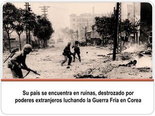 Su país se encuentra en ruinas, destrozado por
poderes extranjeros luchando la Guerra Fría en Corea
 
