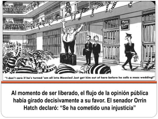Al momento de ser liberado, el flujo de la opinión pública
había girado decisivamente a su favor. El senador Orrin
Hatch declaró: “Se ha cometido una injusticia”
 