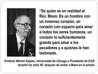 Profesor Morton Kaplan, Universidad de Chicago y Presidente de ICUS
durante los años 80, después de visitar a Moon en la prisión
“Se quien es en realidad el
Rev. Moon. Es un hombre con
un inmenso corazón, un
corazón con espacio para amar
a todos los seres humanos, un
corazón lo suficientemente
grande para amar a los
pecadores y a quienes le han
lastimado.
 