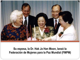 Su esposa, la Dr. Hak Ja Han Moon, lanzó la
Federación de Mujeres para la Paz Mundial (FMPM)
 