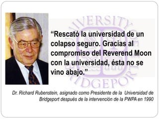 Dr. Richard Rubenstein, asignado como Presidente de la Universidad de
Bridgeport después de la intervención de la PWPA en 1990
“Rescató la universidad de un
colapso seguro. Gracias al
compromiso del Reverend Moon
con la universidad, ésta no se
vino abajo.”
 