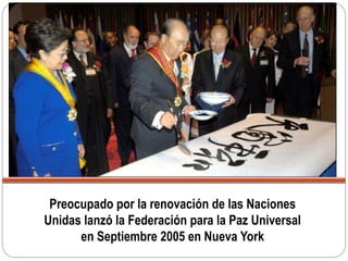 Preocupado por la renovación de las Naciones
Unidas lanzó la Federación para la Paz Universal
en Septiembre 2005 en Nueva York
 