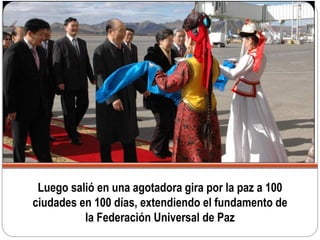 Luego salió en una agotadora gira por la paz a 100
ciudades en 100 días, extendiendo el fundamento de
la Federación Universal de Paz
 