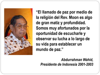 “El llamado de paz por medio de
la religión del Rev. Moon es algo
de gran matiz y profundidad.
Somos muy afortunados por la
oportunidad de escucharle y
observar su lucha a lo largo de
su vida para establecer un
mundo de paz.”
Abdurrahman Wahid,
Presidente de Indonesia 2001-2003
 