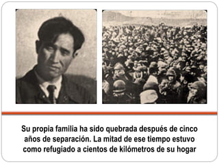 Su propia familia ha sido quebrada después de cinco
años de separación. La mitad de ese tiempo estuvo
como refugiado a cientos de kilómetros de su hogar
 