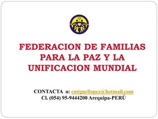 FEDERACION DE FAMILIAS
PARA LA PAZ Y LA
UNIFICACION MUNDIAL
CONTACTA a: cmiguellopez@hotmail.com
Cl. (054) 95-9444200 Arequipa-PERÚ
 