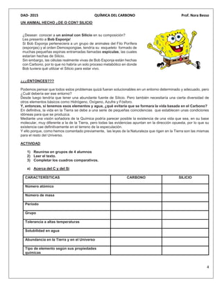 DAD- 2015 QUÍMICA DEL CARBONO Prof. Nora Besso
4
UN ANIMAL HECHO ¿DE O CON? SILICIO
¿Desean conocer a un animal con Silicio en su composición?
Les presento a Bob Esponja!
Si Bob Esponja perteneciera a un grupo de animales del Filo Porífera
(esponjas) y al orden Demospongiae, tendría su esqueleto formado de
muchas pequeñas espinas entramadas llamadas espículas, las cuales
estarían hechas de Silicio.
Sin embargo, las células realmente vivas de Bob Esponja están hechas
con Carbono, por lo que no habría un solo proceso metabólico en donde
Bob tuviera qué utilizar el Silicio para estar vivo.
¿¿¿ENTONCES???
Podemos pensar que todos estos problemas quizá fueran solucionables en un entorno determinado y adecuado, pero
¿Cuál debería ser ese entorno?
Desde luego tendría que tener una abundante fuente de Silicio. Pero también necesitaría una cierta diversidad de
otros elementos básicos como Hidrógeno, Oxígeno, Azufre y Fósforo.
Y, entonces, si tenemos esos elementos y agua, ¿qué evitaría que se formara la vida basada en el Carbono?
En definitiva, la vida en la Tierra se debe a una serie de pequeñas coincidencias que establecen unas condiciones
idóneas para que se produzca.
Mediante una visión soñadora de la Química podría parecer posible la existencia de una vida que sea, en su base
molecular, muy diferente a la de la Tierra, pero todas las evidencias apuntan en la dirección opuesta, por lo que su
existencia cae definitivamente en el terreno de la especulación.
Y ello porque, como hemos comentado previamente, las leyes de la Naturaleza que rigen en la Tierra son las mismas
para el resto del Universo.
ACTIVIDAD
1) Reunirse en grupos de 4 alumnos
2) Leer el texto.
3) Completar los cuadros comparativos.
a) Acerca del C y del Si
CARACTERÍSTICAS CARBONO SILICIO
Número atómico
Número de masa
Período
Grupo
Tolerancia a altas temperaturas
Solubilidad en agua
Abundancia en la Tierra y en el Universo
Tipo de elemento según sus propiedades
químicas
 
