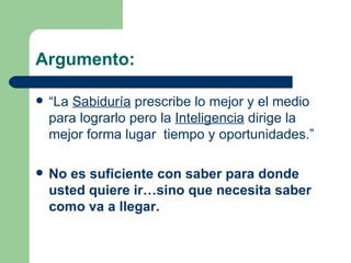 Argumento:   “ La  Sabiduría  prescribe lo mejor y el medio para lograrlo pero la  Inteligencia  dirige la mejor forma lugar  tiempo y oportunidades.” No es suficiente con saber para donde usted quiere ir…sino que necesita saber como va a llegar.  