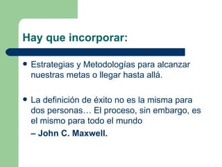 Hay que incorporar:  Estrategias y Metodologías para alcanzar nuestras metas o llegar hasta allá. La definición de éxito no es la misma para dos personas… El proceso, sin embargo, es el mismo para todo el mundo   –  John C. Maxwell. 