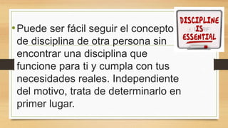 •Puede ser fácil seguir el concepto
de disciplina de otra persona sin
encontrar una disciplina que
funcione para ti y cumpla con tus
necesidades reales. Independiente
del motivo, trata de determinarlo en
primer lugar.
 