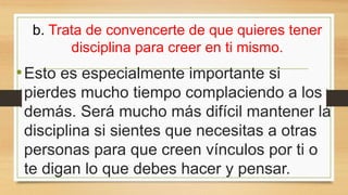 b. Trata de convencerte de que quieres tener
disciplina para creer en ti mismo.
•Esto es especialmente importante si
pierdes mucho tiempo complaciendo a los
demás. Será mucho más difícil mantener la
disciplina si sientes que necesitas a otras
personas para que creen vínculos por ti o
te digan lo que debes hacer y pensar.
 
