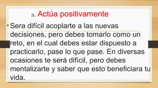 a. Actúa positivamente
•Sera difícil acoplarte a las nuevas
decisiones, pero debes tomarlo como un
reto, en el cual debes estar dispuesto a
practicarlo, pase lo que pase. En diversas
ocasiones te será difícil, pero debes
mentalizarte y saber que esto beneficiara tu
vida.
 