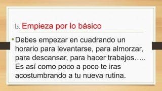 b. Empieza por lo básico
•Debes empezar en cuadrando un
horario para levantarse, para almorzar,
para descansar, para hacer trabajos…..
Es así como poco a poco te iras
acostumbrando a tu nueva rutina.
 