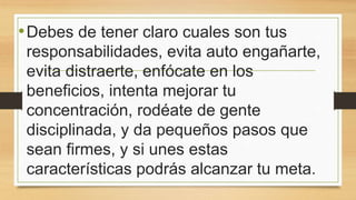 •Debes de tener claro cuales son tus
responsabilidades, evita auto engañarte,
evita distraerte, enfócate en los
beneficios, intenta mejorar tu
concentración, rodéate de gente
disciplinada, y da pequeños pasos que
sean firmes, y si unes estas
características podrás alcanzar tu meta.
 