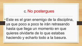 c. No postergues
•Este es el gran enemigo de la disciplina,
ya que poco a poco te irán retrasando
hasta que llega un momento en que
quieres olvidarte de lo que estabas
haciendo y echarlo todo a la basura.
 