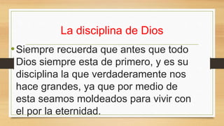 La disciplina de Dios
•Siempre recuerda que antes que todo
Dios siempre esta de primero, y es su
disciplina la que verdaderamente nos
hace grandes, ya que por medio de
esta seamos moldeados para vivir con
el por la eternidad.
 