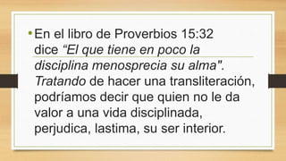 •En el libro de Proverbios 15:32
dice “El que tiene en poco la
disciplina menosprecia su alma".
Tratando de hacer una transliteración,
podríamos decir que quien no le da
valor a una vida disciplinada,
perjudica, lastima, su ser interior.
 