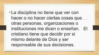 •La disciplina no tiene que ver con
hacer o no hacer ciertas cosas que
otras personas, organizaciones o
instituciones me dicen o enseñan. El
cristiano tiene que decidir por si
mismo delante de Dios y ser
responsable de sus decisiones.
 