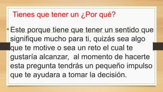 Tienes que tener un ¿Por qué?
•Este porque tiene que tener un sentido que
signifique mucho para ti, quizás sea algo
que te motive o sea un reto el cual te
gustaría alcanzar, al momento de hacerte
esta pregunta tendrás un pequeño impulso
que te ayudara a tomar la decisión.
 