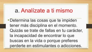a. Analízate a ti mismo
•Determina las cosas que te impiden
tener más disciplina en el momento.
Quizás se trate de fallas en tu carácter,
la incapacidad de encontrar lo que
buscas en la vida o porque prefieres
perderte en estimulantes o adicciones.
 