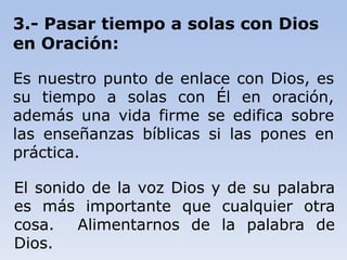 3.- Pasar tiempo a solas con Dios
en Oración:
Es nuestro punto de enlace con Dios, es
su tiempo a solas con Él en oración,
además una vida firme se edifica sobre
las enseñanzas bíblicas si las pones en
práctica.
El sonido de la voz Dios y de su palabra
es más importante que cualquier otra
cosa. Alimentarnos de la palabra de
Dios.
 
